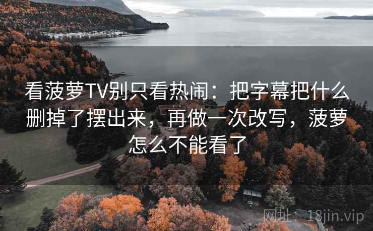看菠萝TV别只看热闹：把字幕把什么删掉了摆出来，再做一次改写，菠萝怎么不能看了  第2张