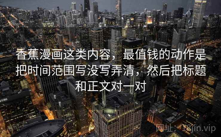 香蕉漫画这类内容，最值钱的动作是把时间范围写没写弄清，然后把标题和正文对一对